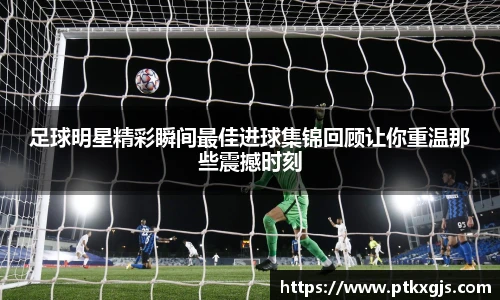 足球明星精彩瞬间最佳进球集锦回顾让你重温那些震撼时刻